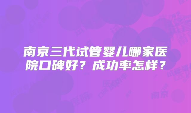 南京三代试管婴儿哪家医院口碑好？成功率怎样？