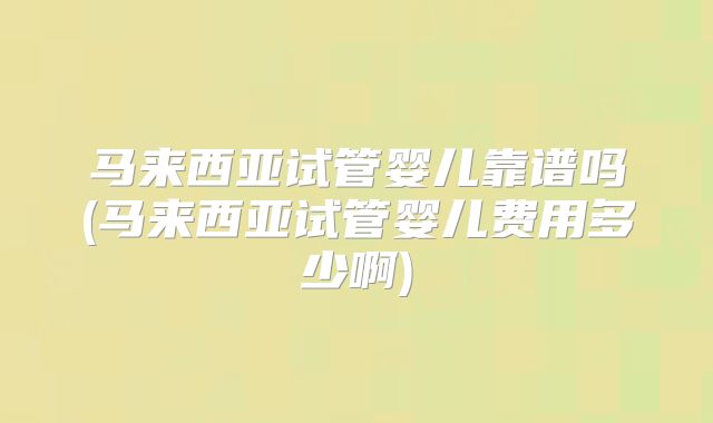 马来西亚试管婴儿靠谱吗(马来西亚试管婴儿费用多少啊)