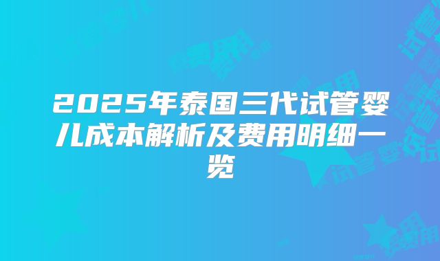2025年泰国三代试管婴儿成本解析及费用明细一览