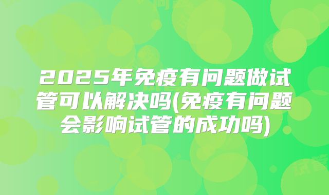 2025年免疫有问题做试管可以解决吗(免疫有问题会影响试管的成功吗)