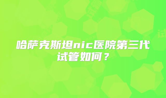哈萨克斯坦nic医院第三代试管如何?
