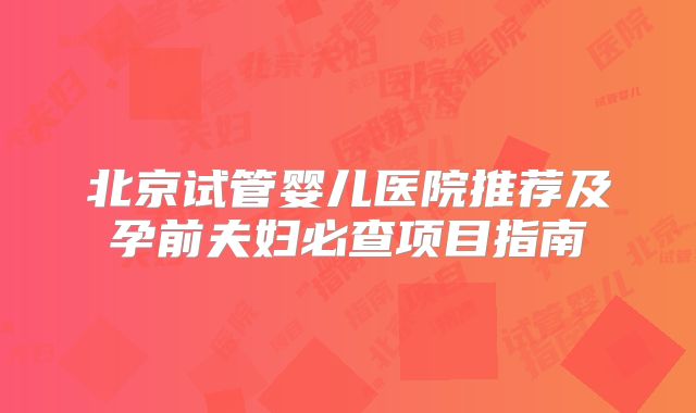 北京试管婴儿医院推荐及孕前夫妇必查项目指南