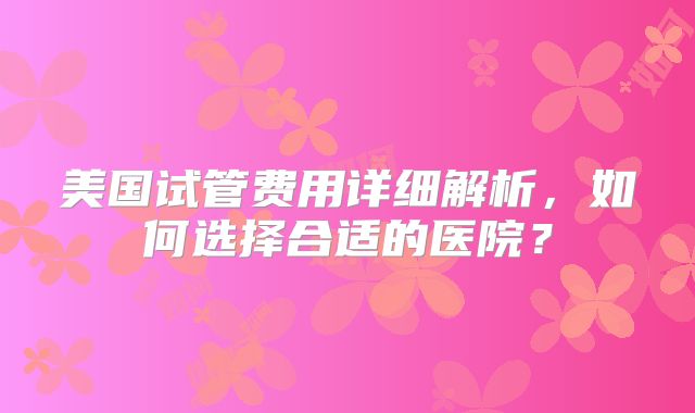 美国试管费用详细解析，如何选择合适的医院？