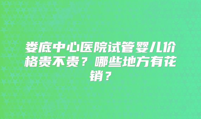娄底中心医院试管婴儿价格贵不贵？哪些地方有花销？
