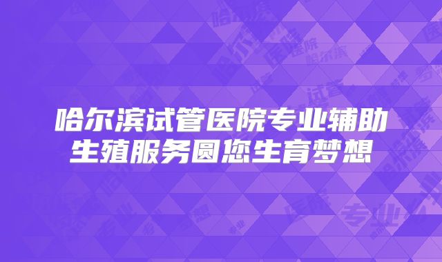 哈尔滨试管医院专业辅助生殖服务圆您生育梦想