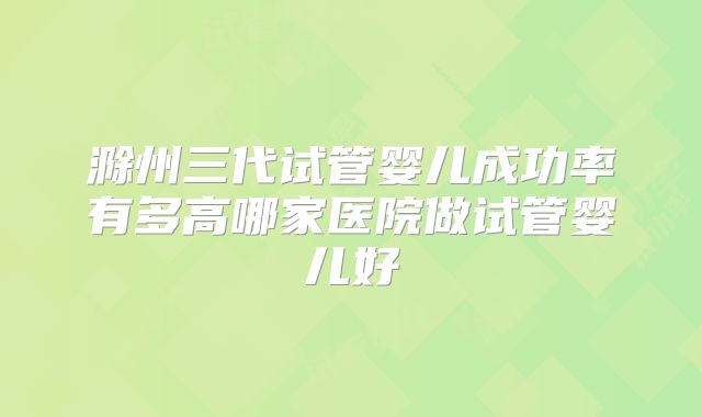 滁州三代试管婴儿成功率有多高哪家医院做试管婴儿好