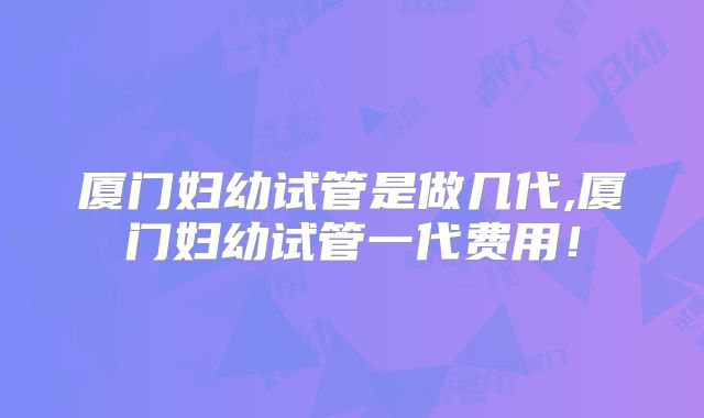 厦门妇幼试管是做几代,厦门妇幼试管一代费用！