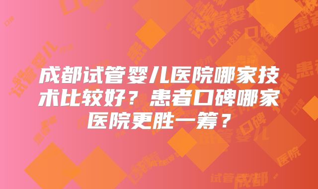 成都试管婴儿医院哪家技术比较好？患者口碑哪家医院更胜一筹？