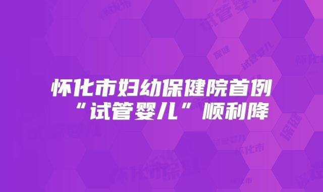 怀化市妇幼保健院首例“试管婴儿”顺利降
