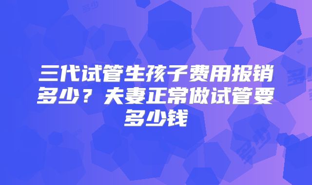 三代试管生孩子费用报销多少?夫妻正常做试管要多少钱