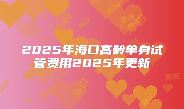 2025年海口高龄单身试管费用2025年更新