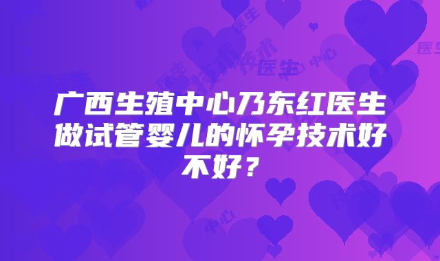广西生殖中心乃东红医生做试管婴儿的怀孕技术好不好？