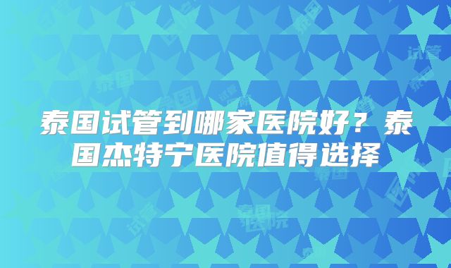 泰国试管到哪家医院好?泰国杰特宁医院值得选择
