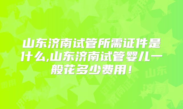 山东济南试管所需证件是什么,山东济南试管婴儿一般花多少费用！