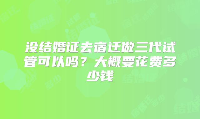 没结婚证去宿迁做三代试管可以吗？大概要花费多少钱