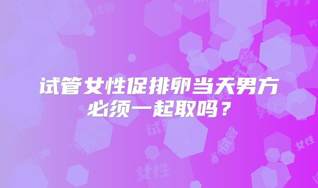 试管女性促排卵当天男方必须一起取吗？