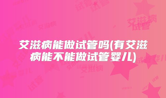 艾滋病能做试管吗(有艾滋病能不能做试管婴儿)