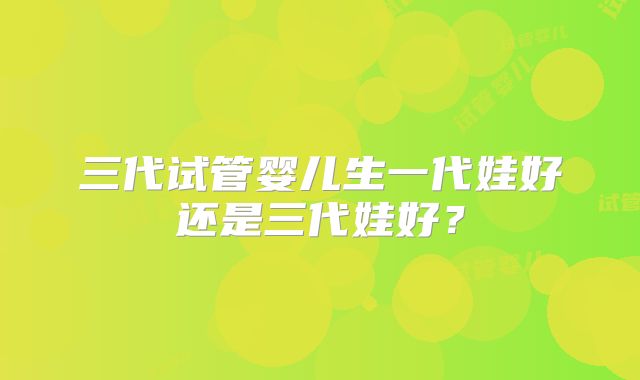 三代试管婴儿生一代娃好还是三代娃好?