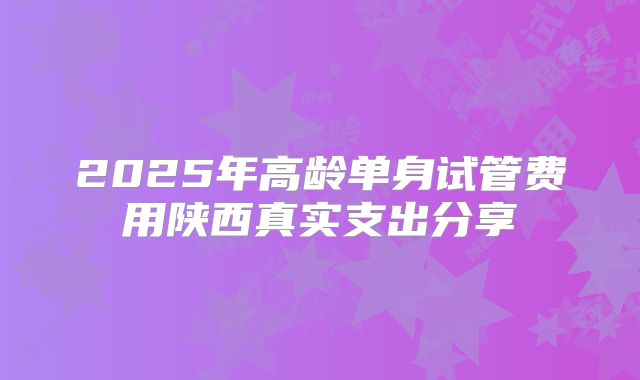 2025年高龄单身试管费用陕西真实支出分享