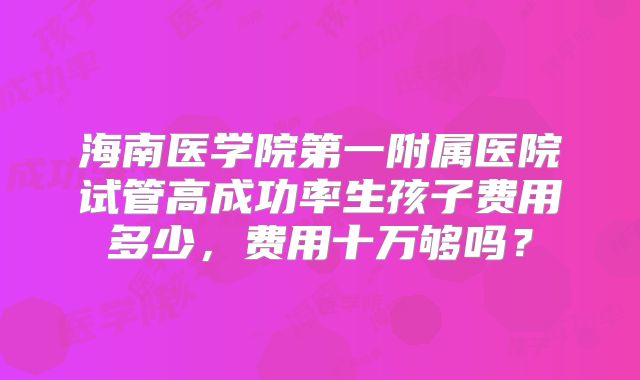 海南医学院第一附属医院试管高成功率生孩子费用多少,费用十万够吗?