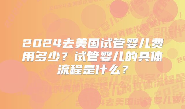 2024去美国试管婴儿费用多少?试管婴儿的具体流程是什么?