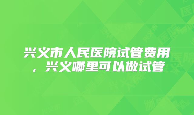 兴义市人民医院试管费用，兴义哪里可以做试管