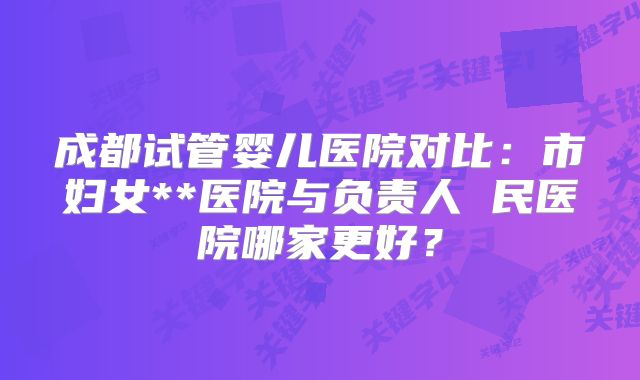 成都试管婴儿医院对比：市妇女**医院与负责人 民医院哪家更好？