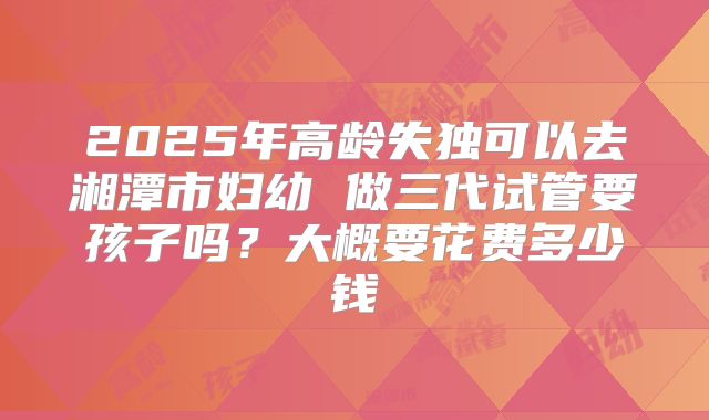 2025年高龄失独可以去湘潭市妇幼 做三代试管要孩子吗?大概要花费多少钱