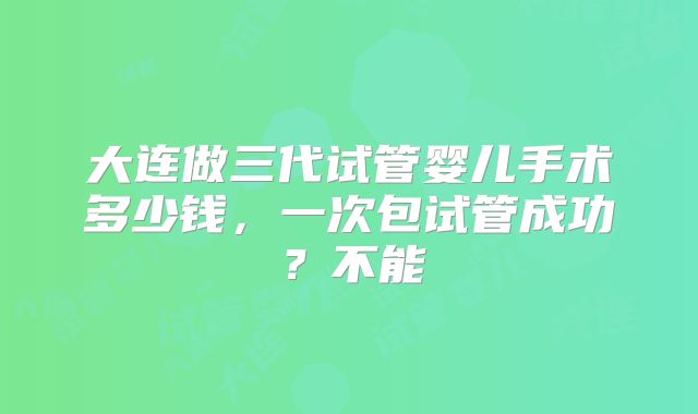 大连做三代试管婴儿手术多少钱，一次包试管成功？不能