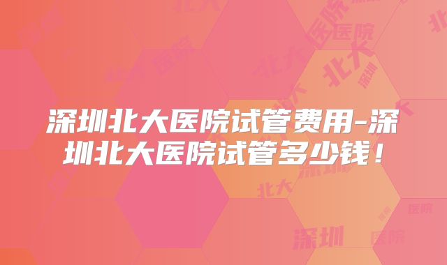 深圳北大医院试管费用-深圳北大医院试管多少钱!