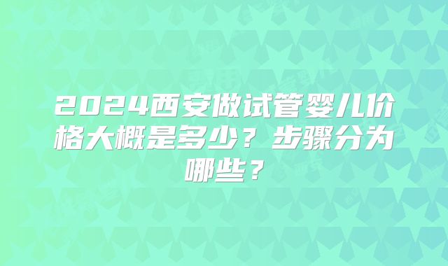 2024西安做试管婴儿价格大概是多少？步骤分为哪些？