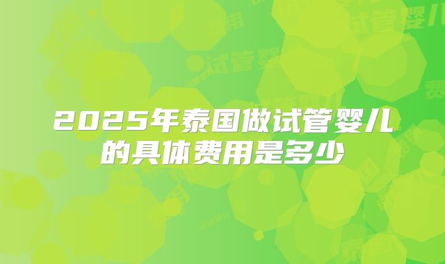 2025年泰国做试管婴儿的具体费用是多少