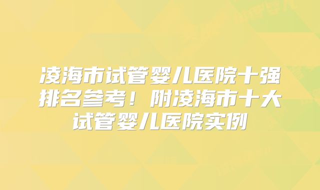 凌海市试管婴儿医院十强排名参考!附凌海市十大试管婴儿医院实例