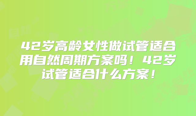 42岁高龄女性做试管适合用自然周期方案吗!42岁试管适合什么方案!