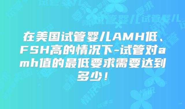 在美国试管婴儿AMH低、FSH高的情况下-试管对amh值的最低要求需要达到多少！