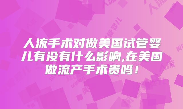 人流手术对做美国试管婴儿有没有什么影响,在美国做流产手术贵吗!
