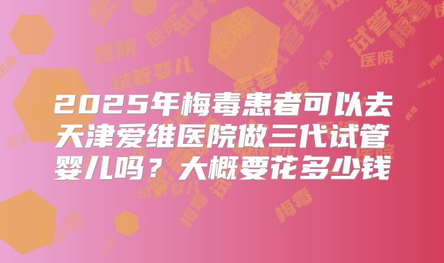 2025年梅毒患者可以去天津爱维医院做三代试管婴儿吗?大概要花多少钱