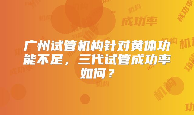 广州试管机构针对黄体功能不足，三代试管成功率如何？