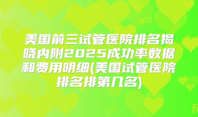 美国前三试管医院排名揭晓内附2025成功率数据和费用明细(美国试管医院排名排第几名)
