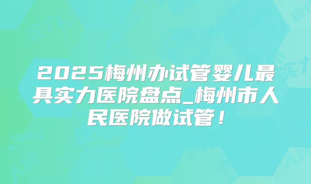 2025梅州办试管婴儿最具实力医院盘点_梅州市人民医院做试管！