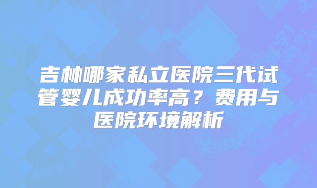 吉林哪家私立医院三代试管婴儿成功率高？费用与医院环境解析