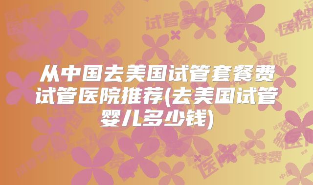 从中国去美国试管套餐费试管医院推荐(去美国试管婴儿多少钱)