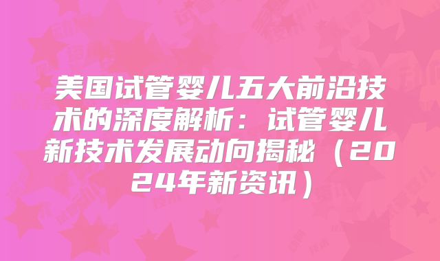 美国试管婴儿五大前沿技术的深度解析：试管婴儿新技术发展动向揭秘（2024年新资讯）