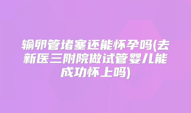 输卵管堵塞还能怀孕吗(去新医三附院做试管婴儿能成功怀上吗)