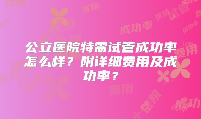 公立医院特需试管成功率怎么样？附详细费用及成功率？