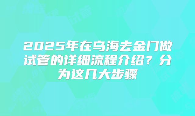 2025年在乌海去金门做试管的详细流程介绍？分为这几大步骤