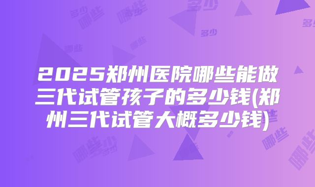2025郑州医院哪些能做三代试管孩子的多少钱(郑州三代试管大概多少钱)