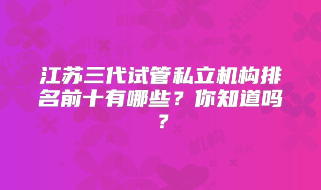江苏三代试管私立机构排名前十有哪些？你知道吗？