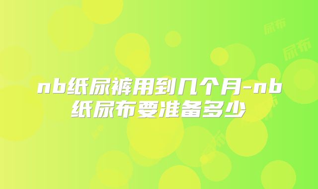 nb纸尿裤用到几个月-nb纸尿布要准备多少