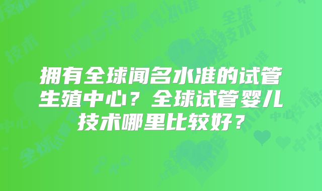 拥有全球闻名水准的试管生殖中心？全球试管婴儿技术哪里比较好？